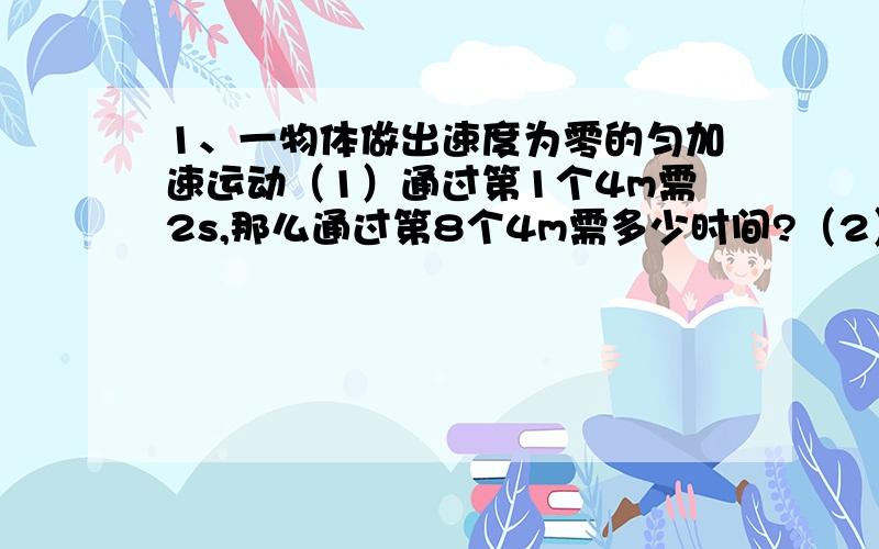 1、一物体做出速度为零的匀加速运动（1）通过第1个4m需2s,那么通过第8个4m需多少时间?（2）最前面连续三段运动的位移之比为1：2：3,那么通过这三段位移所需的时间之比为多少?平均速度之