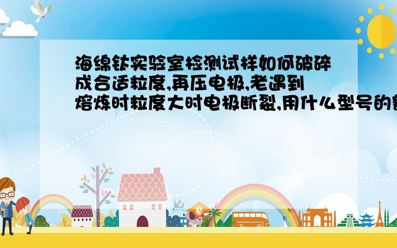 海绵钛实验室检测试样如何破碎成合适粒度,再压电极,老遇到熔炼时粒度大时电极断裂,用什么型号的额破机