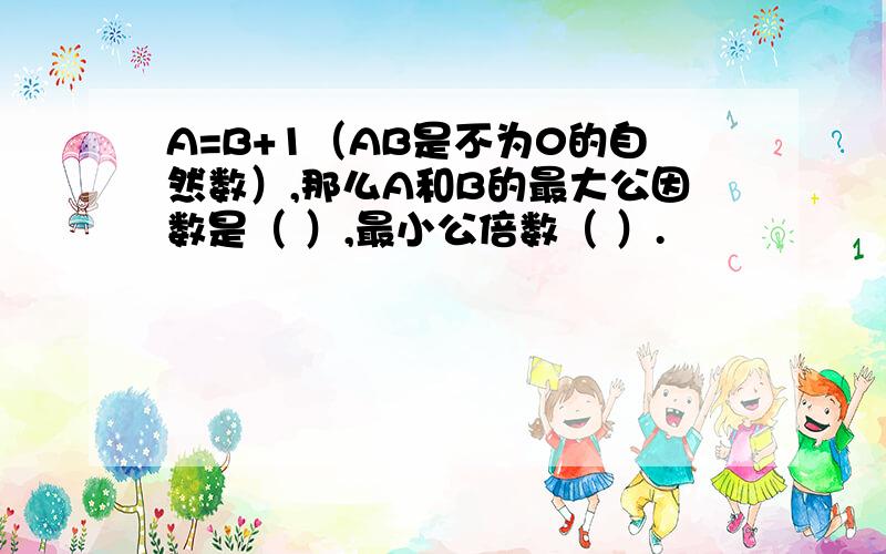 A=B+1（AB是不为0的自然数）,那么A和B的最大公因数是（ ）,最小公倍数（ ）.