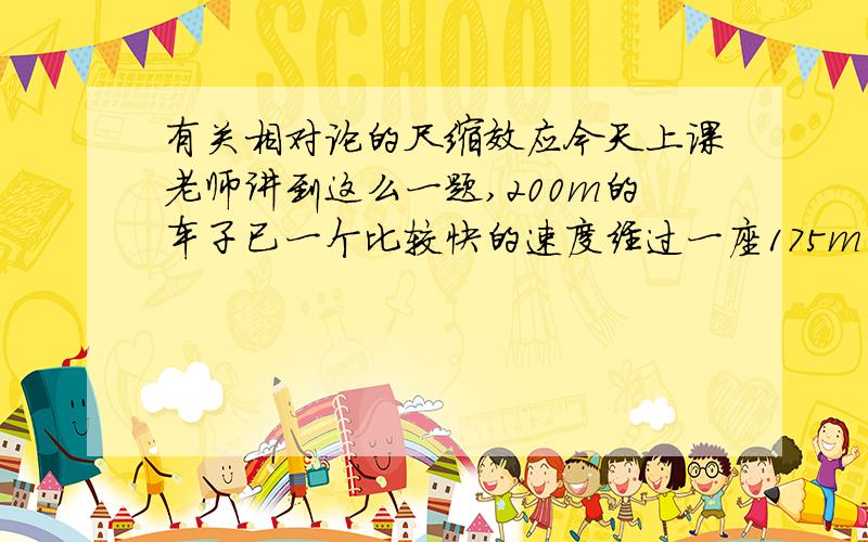 有关相对论的尺缩效应今天上课老师讲到这么一题,200m的车子已一个比较快的速度经过一座175m的桥,然后地面上的人看车子是变短了比175要小,而车子上显然是桥小于175m老师上课是这么说的.然