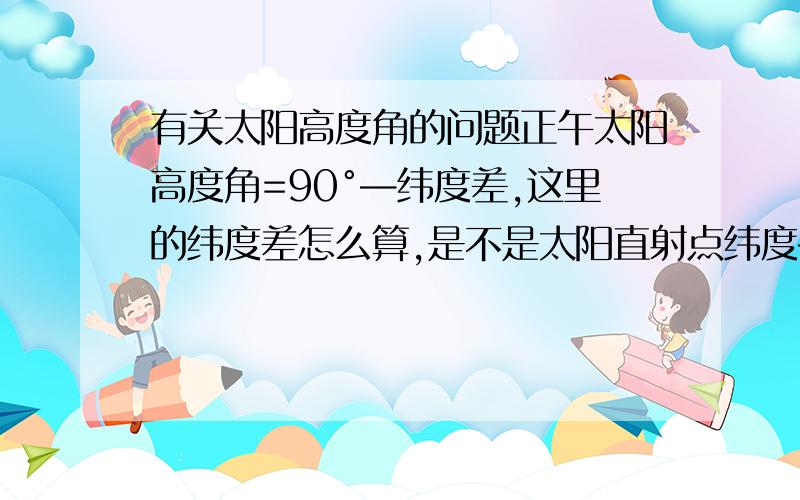 有关太阳高度角的问题正午太阳高度角=90°—纬度差,这里的纬度差怎么算,是不是太阳直射点纬度—所求地纬度