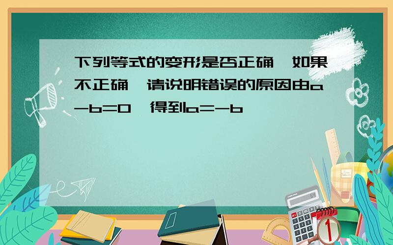 下列等式的变形是否正确,如果不正确,请说明错误的原因由a-b=0,得到a=-b