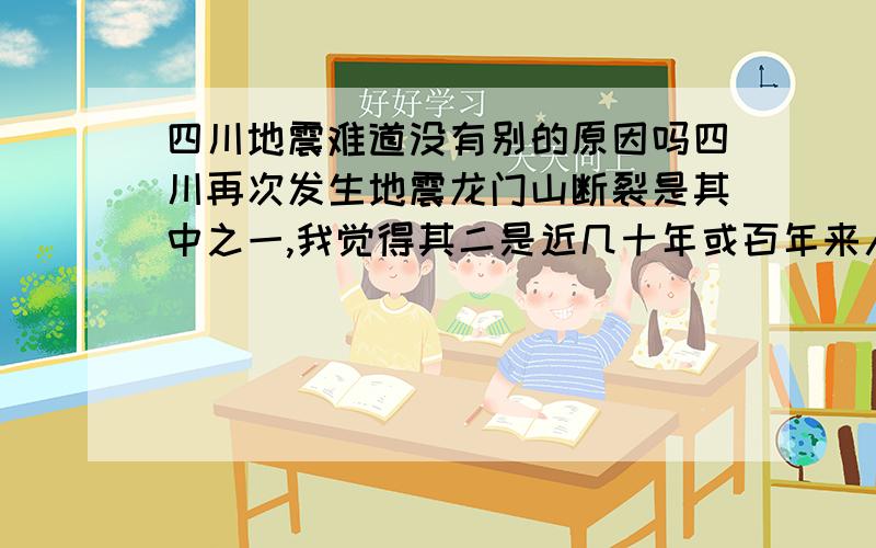 四川地震难道没有别的原因吗四川再次发生地震龙门山断裂是其中之一,我觉得其二是近几十年或百年来人们不断大量的抽取石油,不断的抽取地下水.也就是说造成地震的罪魁祸首应该是人类.