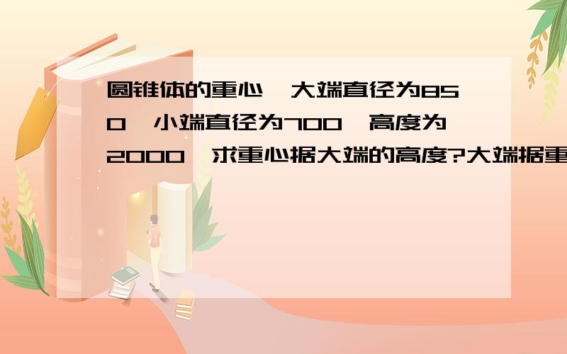 圆锥体的重心,大端直径为850,小端直径为700,高度为2000,求重心据大端的高度?大端据重心的距离?