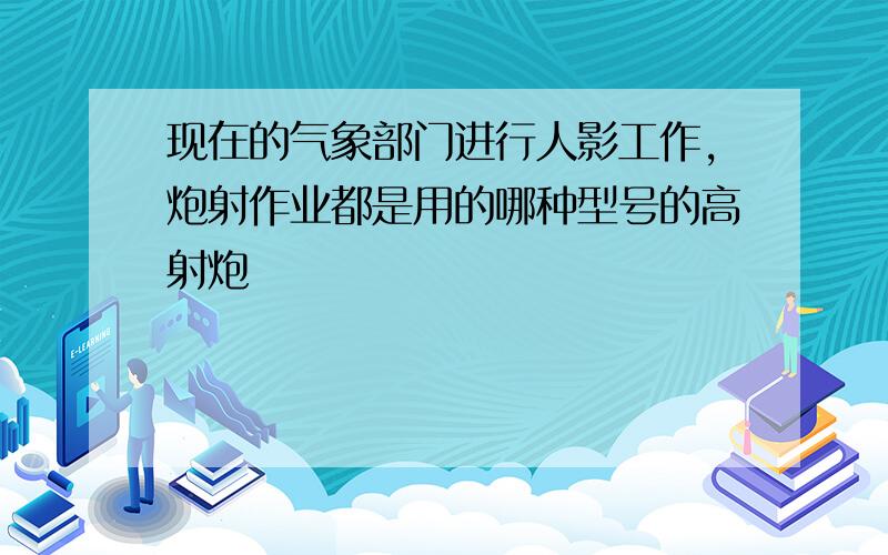 现在的气象部门进行人影工作,炮射作业都是用的哪种型号的高射炮