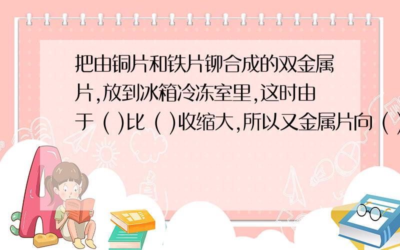 把由铜片和铁片铆合成的双金属片,放到冰箱冷冻室里,这时由于 ( )比 ( )收缩大,所以又金属片向 ( )弯曲.