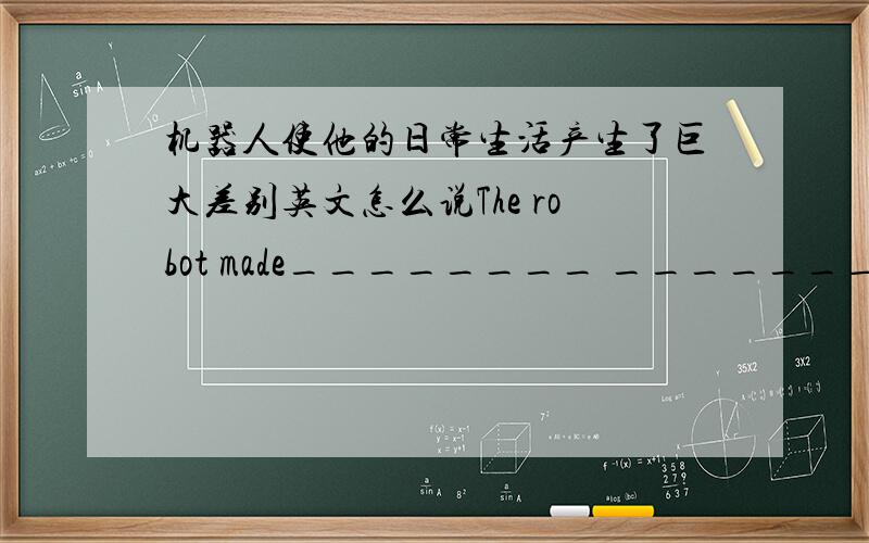 机器人使他的日常生活产生了巨大差别英文怎么说The robot made________ ________ ________ ________ his ________ life.