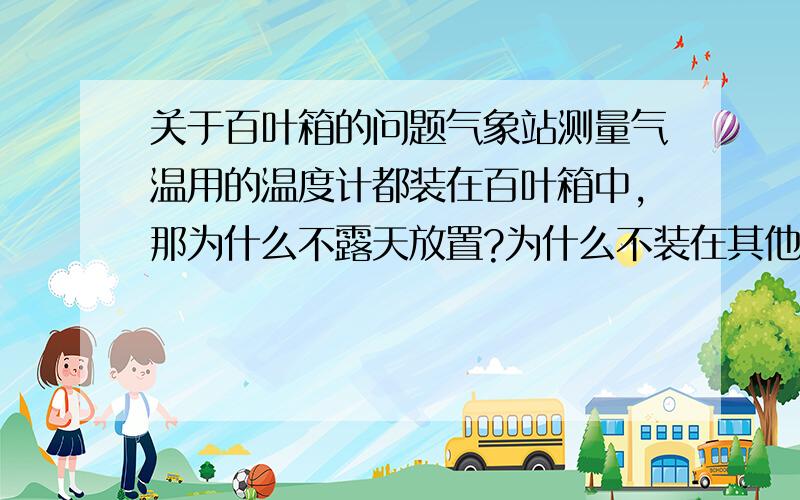 关于百叶箱的问题气象站测量气温用的温度计都装在百叶箱中,那为什么不露天放置?为什么不装在其他颜色的箱子中?为什么不装在封闭的箱子中?