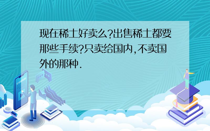 现在稀土好卖么?出售稀土都要那些手续?只卖给国内,不卖国外的那种.