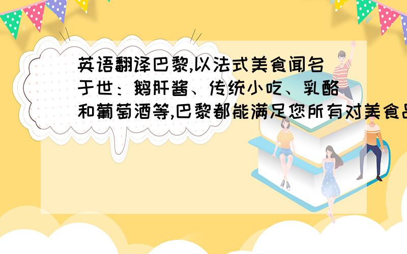 英语翻译巴黎,以法式美食闻名于世：鹅肝酱、传统小吃、乳酪和葡萄酒等,巴黎都能满足您所有对美食品尝的 需要.法国美食堪称世界知名,光在巴黎就有两万五千家餐馆,有些餐馆十分豪华,但