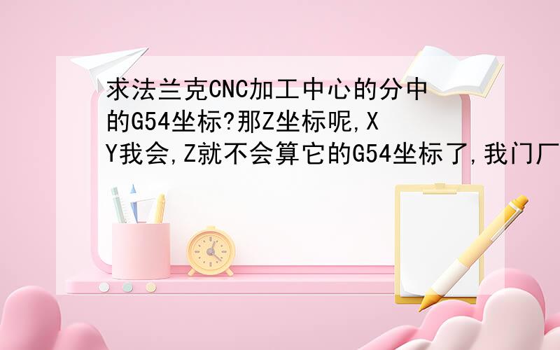 求法兰克CNC加工中心的分中的G54坐标?那Z坐标呢,XY我会,Z就不会算它的G54坐标了,我门厂是在装夹具的平口虎钳的两边用10MM合金刀柄对刀,让刀尖刚好对到10MM到柄过,数值就是刀补坐标了.G54的Z