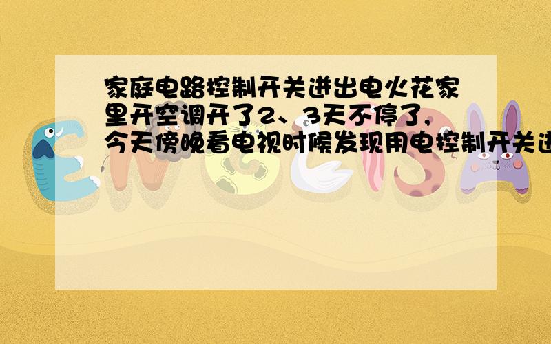 家庭电路控制开关迸出电火花家里开空调开了2、3天不停了,今天傍晚看电视时候发现用电控制开关迸出一团团火花,时间不太久就没了,过会关空调再打开又有火花了.现在家里打开的电器只有