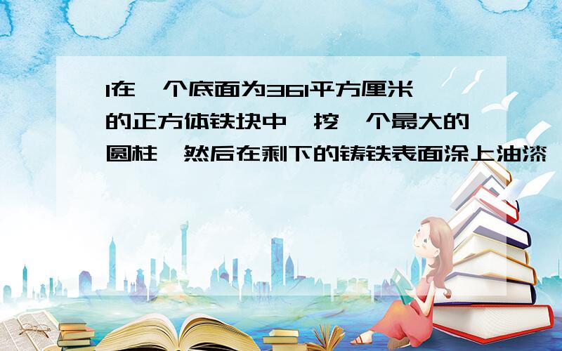 1在一个底面为361平方厘米的正方体铁块中,挖一个最大的圆柱,然后在剩下的铸铁表面涂上油漆,求涂油漆的急急急急急