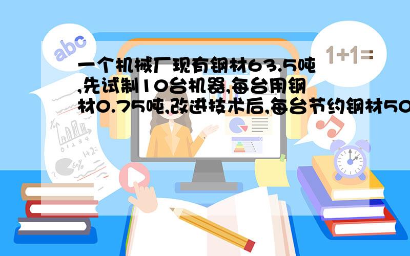 一个机械厂现有钢材63.5吨,先试制10台机器,每台用钢材0.75吨,改进技术后,每台节约钢材50千克,这批钢材可制造机器多少台?