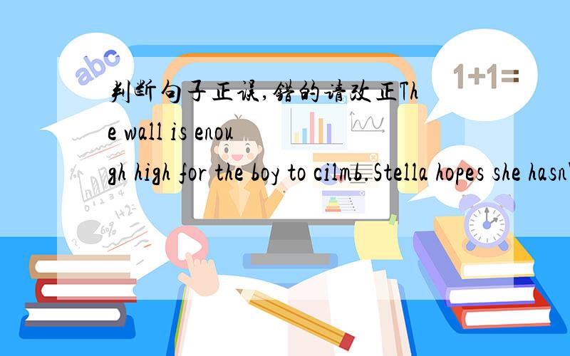 判断句子正误,错的请改正The wall is enough high for the boy to cilmb.Stella hopes she hasn't fail the French paper.French tests are awful,are they?Is your brother old enough to be a member of our association?I want her cometomy office.I don