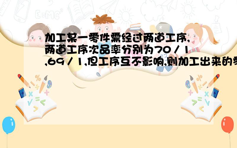 加工某一零件需经过两道工序,两道工序次品率分别为70／1,69／1,但工序互不影响,则加工出来的零件次品率为