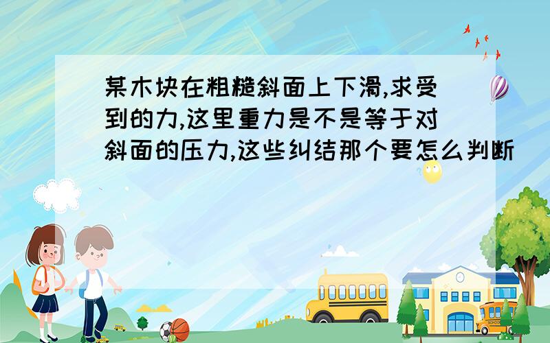 某木块在粗糙斜面上下滑,求受到的力,这里重力是不是等于对斜面的压力,这些纠结那个要怎么判断