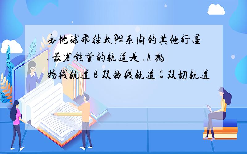 由地球飞往太阳系内的其他行星,最省能量的轨道是 .A 抛物线轨道 B 双曲线轨道 C 双切轨道