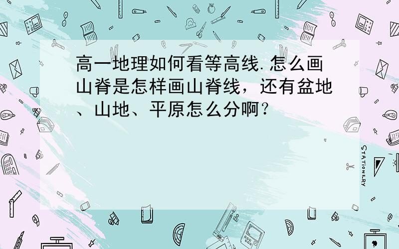 高一地理如何看等高线.怎么画山脊是怎样画山脊线，还有盆地、山地、平原怎么分啊？