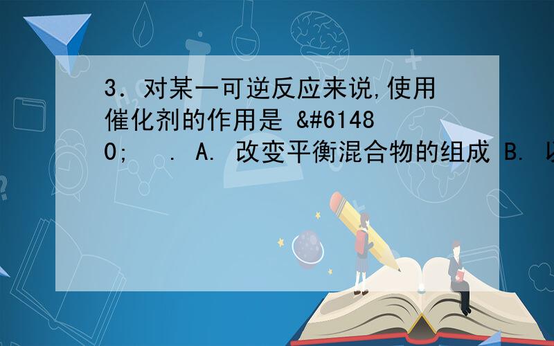 3．对某一可逆反应来说,使用催化剂的作用是  . A. 改变平衡混合物的组成 B. 以同样程度2．下列关于化学反应速率的说法，不正确的是                       （     ）。A．化学反应速