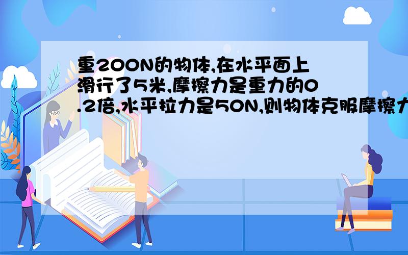 重200N的物体,在水平面上滑行了5米,摩擦力是重力的0.2倍,水平拉力是50N,则物体克服摩擦力做功为