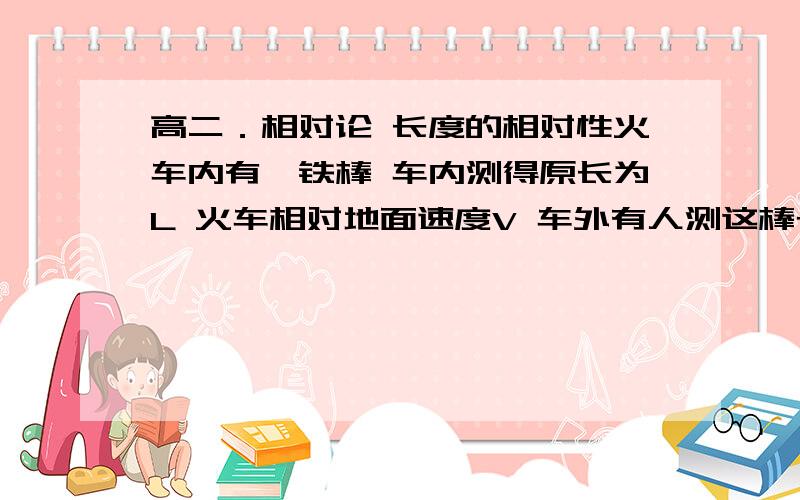 高二．相对论 长度的相对性火车内有一铁棒 车内测得原长为L 火车相对地面速度V 车外有人测这棒长度 请用纯数学手段推导长度相对效应的式子 （本人高二）