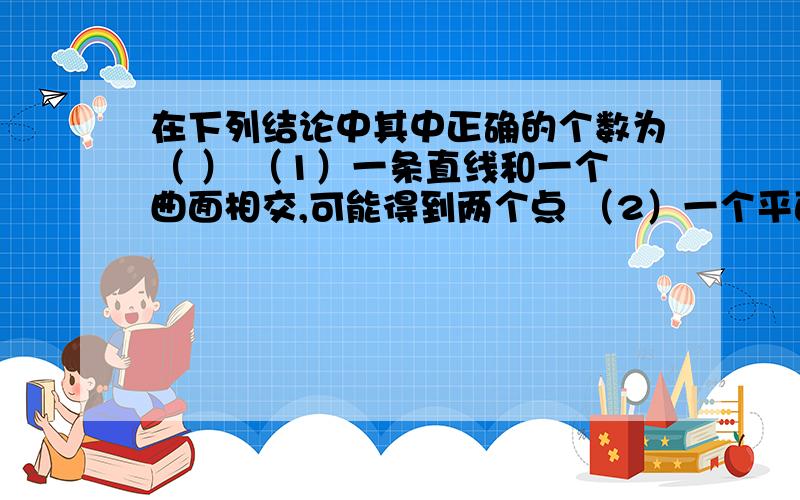 在下列结论中其中正确的个数为（ ） （1）一条直线和一个曲面相交,可能得到两个点 （2）一个平面和一条曲线相交,可能得到两个点（3）两个平面相交,可能得到一条曲线.（4）一个平面与