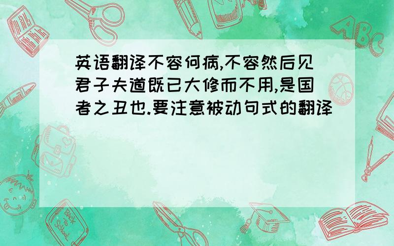 英语翻译不容何病,不容然后见君子夫道既已大修而不用,是国者之丑也.要注意被动句式的翻译