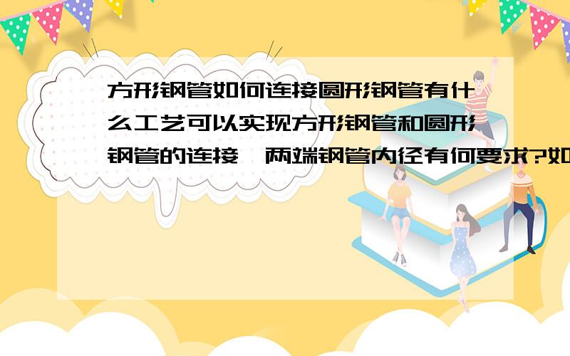 方形钢管如何连接圆形钢管有什么工艺可以实现方形钢管和圆形钢管的连接,两端钢管内径有何要求?如果不是钢管,一端是方形焊接通道,截面积大概0.089平方米,后要连接相同截面积的圆管,用