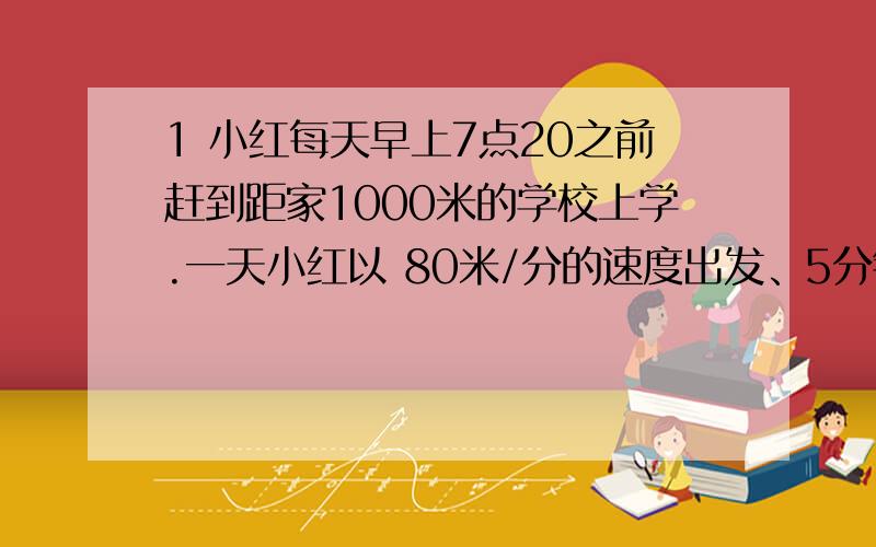 1 小红每天早上7点20之前赶到距家1000米的学校上学.一天小红以 80米/分的速度出发、5分钟后小红的爸爸发现小红忘记带数学书了,于是一180米/分的速度去追小红、并且在途中追上了他.第一小