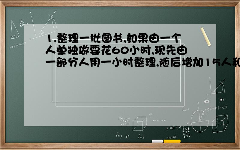 1.整理一批图书,如果由一个人单独做要花60小时,现先由一部分人用一小时整理,随后增加15人和他们一起又做了2个小时,恰好完成整理工作,假设每个人的工作效率相同,那么先安排整理的人员有