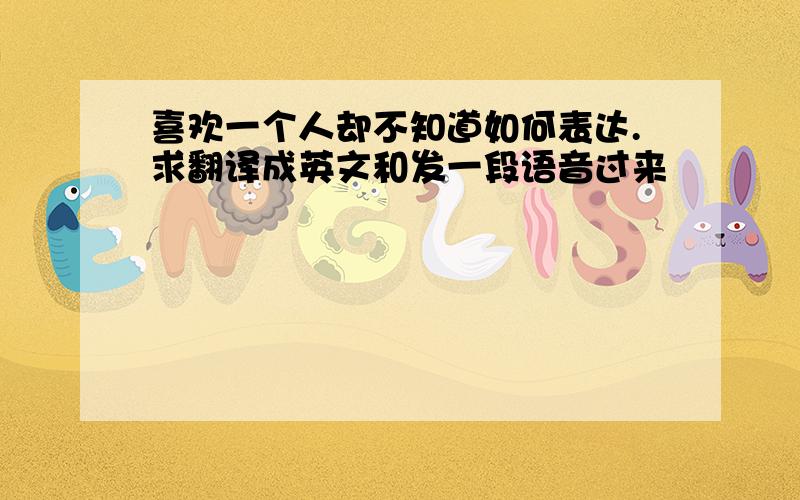 喜欢一个人却不知道如何表达.求翻译成英文和发一段语音过来