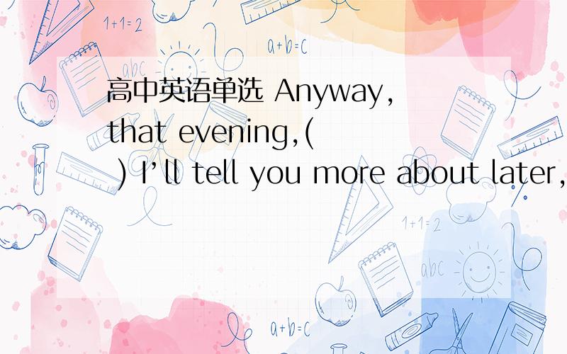 高中英语单选 Anyway,that evening,( ) I’ll tell you more about later,I ended up saying at Rachel'sAnyway,that evening,( ) I’ll tell you more about later,I ended up saying at Rachel's place.A.when B.which C.where