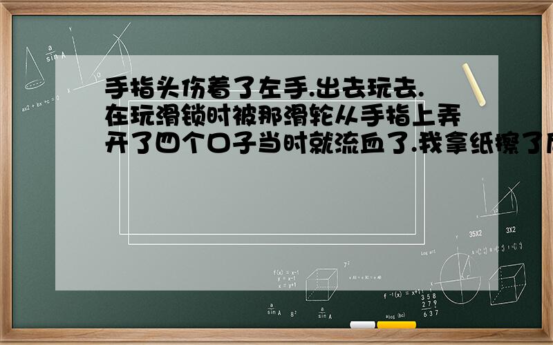 手指头伤着了左手.出去玩去.在玩滑锁时被那滑轮从手指上弄开了四个口子当时就流血了.我拿纸擦了后又用纸包上了,过了段时间血就不留了.我隔了两三个小时才去医务所包扎的.现在后三个