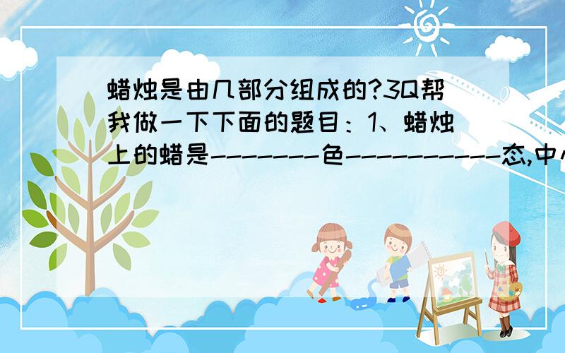 蜡烛是由几部分组成的?3Q帮我做一下下面的题目：1、蜡烛上的蜡是-------色----------态,中心有条-------- 2、点燃蜡烛,顶端熔化成---------态,烛芯口吸有熔化的--------,进一步变成---------态,最后燃