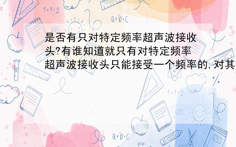 是否有只对特定频率超声波接收头?有谁知道就只有对特定频率超声波接收头只能接受一个频率的,对其他的频率不起反应.有急用