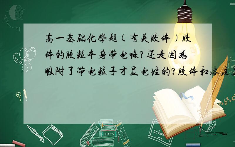 高一基础化学题（有关胶体）胶体的胶粒本身带电嘛?还是因为吸附了带电粒子才显电性的?胶体和溶液显电中性,为什么还能导电?胶体在什么情况下才会带电?（或者是具备什么条件时）