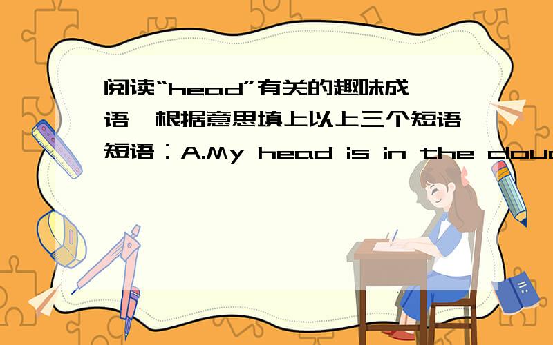 阅读“head”有关的趣味成语,根据意思填上以上三个短语短语：A.My head is in the clouds.           B.put our heads together.           C.put your head into the lion's mouth.If we ___________,we can do a better job next time.Plea