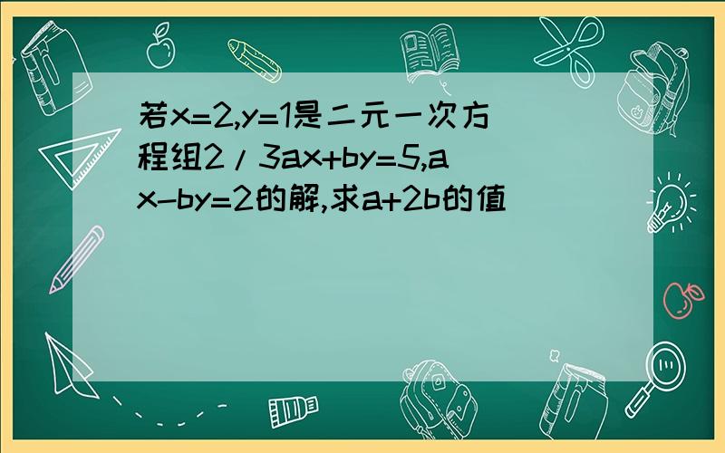 若x=2,y=1是二元一次方程组2/3ax+by=5,ax-by=2的解,求a+2b的值