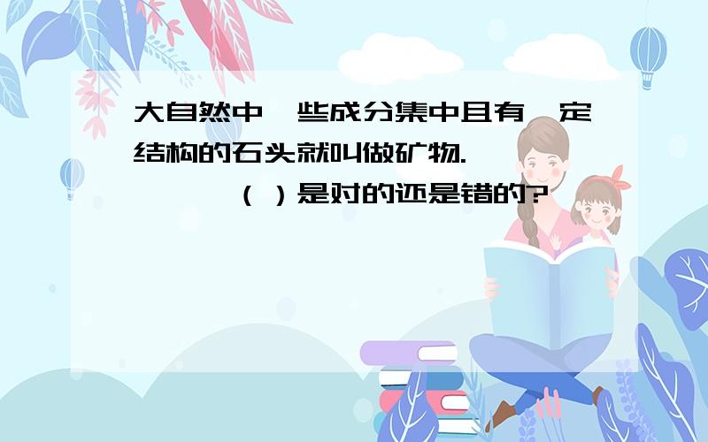 大自然中一些成分集中且有一定结构的石头就叫做矿物.………………（）是对的还是错的?