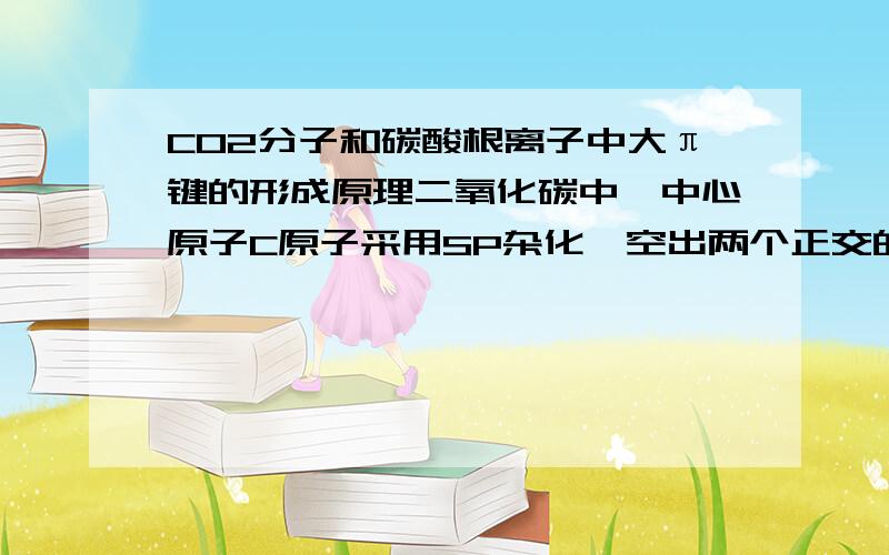 CO2分子和碳酸根离子中大π键的形成原理二氧化碳中,中心原子C原子采用SP杂化,空出两个正交的p轨道.为什么说每个氧原子上有1个容纳孤对电子的轨道不与π键p轨道平行?求解释氧原子那边的