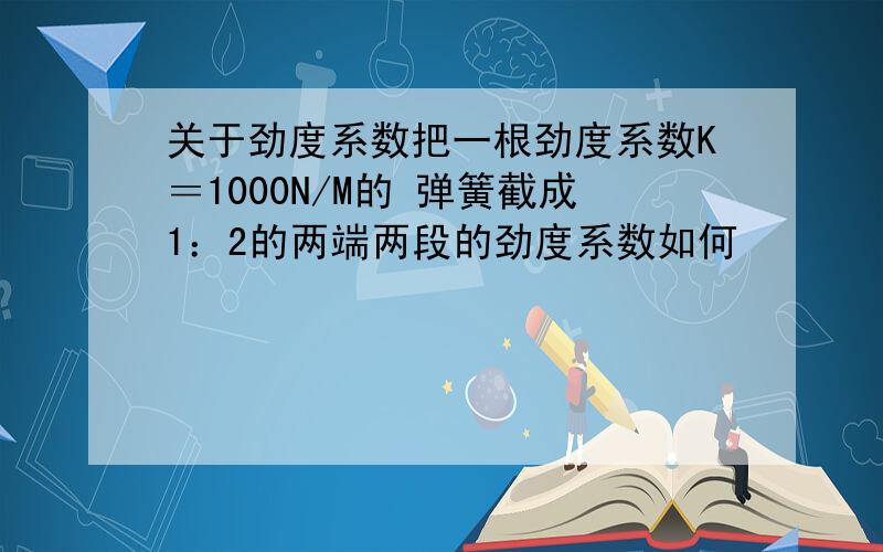 关于劲度系数把一根劲度系数K＝1000N/M的 弹簧截成1：2的两端两段的劲度系数如何