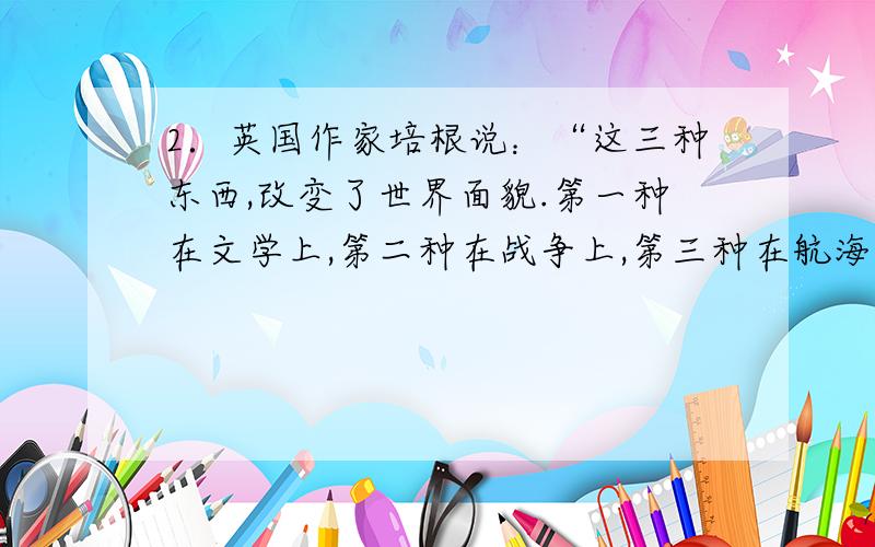 2．英国作家培根说：“这三种东西,改变了世界面貌.第一种在文学上,第二种在战争上,第三种在航海上,由此引起了无数的变化,在人类的文明进程中产生伟大的力量和影响.”他说的“这三种