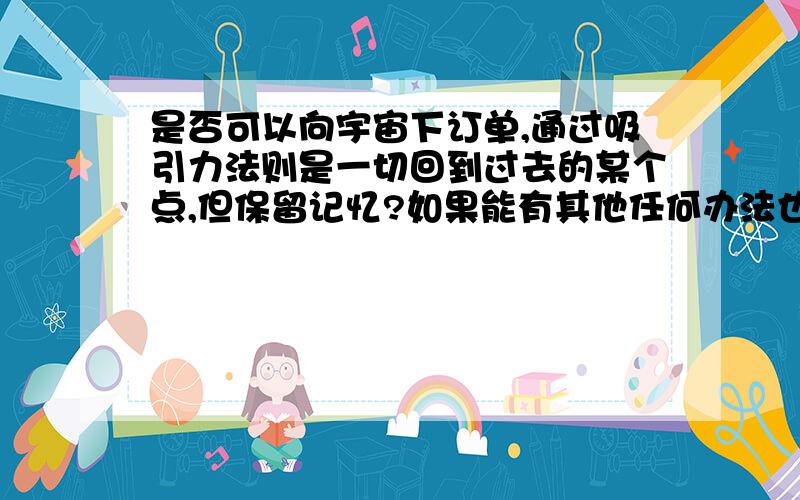 是否可以向宇宙下订单,通过吸引力法则是一切回到过去的某个点,但保留记忆?如果能有其他任何办法也行，就算是冒着十分巨大的危险，