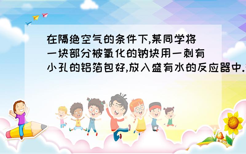 在隔绝空气的条件下,某同学将一块部分被氧化的钠块用一刺有小孔的铝箔包好,放入盛有水的反应器中.待钠块完全反应后,收集到0.1g氢气,测得铝箔的质量比反应前减少了0.27g,反应器内所得溶