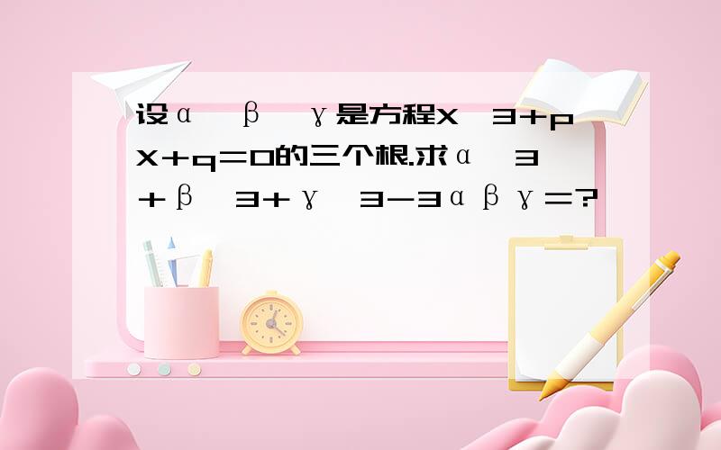 设α,β,γ是方程X^3＋pX＋q＝0的三个根.求α^3＋β^3＋γ^3－3αβγ＝?