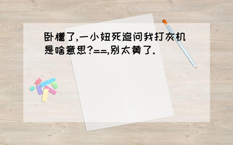 卧槽了,一小妞死追问我打灰机是啥意思?==,别太黄了.