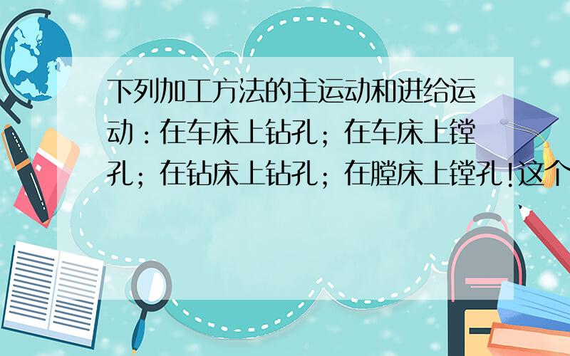 下列加工方法的主运动和进给运动：在车床上钻孔；在车床上镗孔；在钻床上钻孔；在膛床上镗孔!这个问题是灰常严肃,严峻的!它关系到整个寒假的质量啊!再上升到一个高度来讲的话,关系