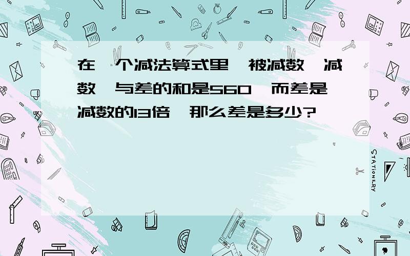 在一个减法算式里,被减数,减数,与差的和是560,而差是减数的13倍,那么差是多少?