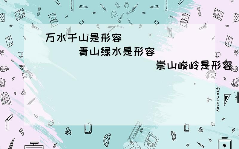 万水千山是形容__________青山绿水是形容______________崇山峻岭是形容_____________________xiegaoshouzhidian